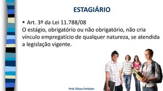 Prof. Eliseu Fortolan
 Art. 3º da Lei 11.788/08
O estágio, obrigatório ou não obrigatório, não cria
vínculo empregatício de qualquer natureza, se atendida
a legislação vigente.
ESTAGIÁRIO
 