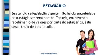 Prof. Eliseu Fortolan
Se atendida a legislação vigente, não há obrigatoriedade
de o estágio ser remunerado. Todavia, em havendo
recebimento de valores por parte do estagiários, este
será a título de bolsa-auxílio.
ESTAGIÁRIO
 