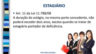Prof. Eliseu Fortolan
 Art. 11 da Lei 11.788/08
A duração do estágio, na mesma parte concedente, não
poderá exceder dois anos, exceto quando se tratar de
estagiário portador de deficiência.
ESTAGIÁRIO
 