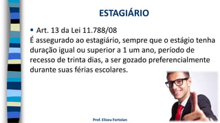 Prof. Eliseu Fortolan
 Art. 13 da Lei 11.788/08
É assegurado ao estagiário, sempre que o estágio tenha
duração igual ou superior a 1 um ano, período de
recesso de trinta dias, a ser gozado preferencialmente
durante suas férias escolares.
ESTAGIÁRIO
 
