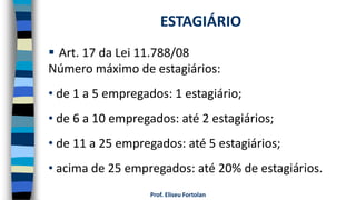 Prof. Eliseu Fortolan
 Art. 17 da Lei 11.788/08
Número máximo de estagiários:
• de 1 a 5 empregados: 1 estagiário;
• de 6 a 10 empregados: até 2 estagiários;
• de 11 a 25 empregados: até 5 estagiários;
• acima de 25 empregados: até 20% de estagiários.
ESTAGIÁRIO
 