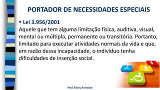 Prof. Eliseu Fortolan
 Lei 3.956/2001
Aquele que tem alguma limitação física, auditiva, visual,
mental ou múltipla, permanente ou transitória. Portanto,
limitado para executar atividades normais da vida e que,
em razão dessa incapacidade, o indivíduo tenha
dificuldades de inserção social.
PORTADOR DE NECESSIDADES ESPECIAIS
 