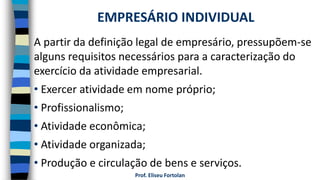Prof. Eliseu Fortolan
A partir da definição legal de empresário, pressupõem-se
alguns requisitos necessários para a caracterização do
exercício da atividade empresarial.
• Exercer atividade em nome próprio;
• Profissionalismo;
• Atividade econômica;
• Atividade organizada;
• Produção e circulação de bens e serviços.
EMPRESÁRIO INDIVIDUAL
 