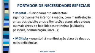 Prof. Eliseu Fortolan
 Mental – funcionamento intelectual
significativamente inferior à média, com manifestação
antes dos dezoito anos e limitações associadas a duas
ou mais áreas de habilidades rotineiras (cuidados
pessoais, comunicação, lazer...);
 Múltipla – quanto há manifestação clara de duas ou
mais deficiências.
PORTADOR DE NECESSIDADES ESPECIAIS
 