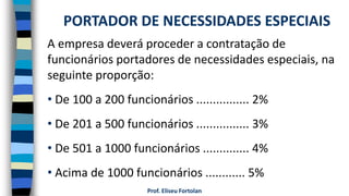 Prof. Eliseu Fortolan
A empresa deverá proceder a contratação de
funcionários portadores de necessidades especiais, na
seguinte proporção:
• De 100 a 200 funcionários ................ 2%
• De 201 a 500 funcionários ................ 3%
• De 501 a 1000 funcionários .............. 4%
• Acima de 1000 funcionários ............ 5%
PORTADOR DE NECESSIDADES ESPECIAIS
 