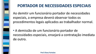 Prof. Eliseu Fortolan
Ao demitir um funcionário portador de necessidades
especiais, a empresa deverá observar todos os
procedimentos legais aplicados ao trabalhador normal.
• A demissão de um funcionário portador de
necessidades especiais, ensejará a contratação imediata
de outro.
PORTADOR DE NECESSIDADES ESPECIAIS
 