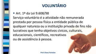 Prof. Eliseu Fortolan
 Art. 1º da Lei 9.608/98
Serviço voluntário é a atividade não remunerada
prestada por pessoa física a entidade pública de
qualquer natureza ou a instituição privada de fins não
lucrativos que tenha objetivos cívicos, culturais,
educacionais, científicos, recreativos
ou de assistência à pessoa.
VOLUNTÁRIO
 