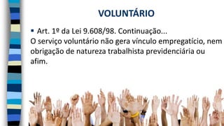  Art. 1º da Lei 9.608/98. Continuação...
O serviço voluntário não gera vínculo empregatício, nem
obrigação de natureza trabalhista previdenciária ou
afim.
VOLUNTÁRIO
 