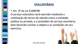  Art. 2º da Lei 9.608/98
O serviço voluntário será exercido mediante a
celebração de termo de adesão entre a entidade,
pública ou privada, e o prestador do serviço voluntário,
dele devendo constar o objeto e as condições de seu
exercício.
VOLUNTÁRIO
Prof. Eliseu Fortolan
 