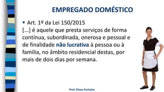 Prof. Eliseu Fortolan
 Art. 1º da Lei 150/2015
[...] é aquele que presta serviços de forma
contínua, subordinada, onerosa e pessoal e
de finalidade não lucrativa à pessoa ou à
família, no âmbito residencial destas, por
mais de dois dias por semana.
EMPREGADO DOMÉSTICO
 
