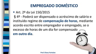 Prof. Eliseu Fortolan
 Art. 2º da Lei 150/2015
§4º - Poderá ser dispensado o acréscimo de salário e
instituído regime de compensação de horas, mediante
acordo escrito entre empregador e empregado, se o
excesso de horas de um dia for compensado
em outro dia.
EMPREGADO DOMÉSTICO
 