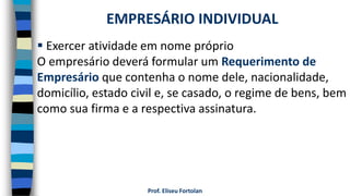 Prof. Eliseu Fortolan
 Exercer atividade em nome próprio
O empresário deverá formular um Requerimento de
Empresário que contenha o nome dele, nacionalidade,
domicílio, estado civil e, se casado, o regime de bens, bem
como sua firma e a respectiva assinatura.
EMPRESÁRIO INDIVIDUAL
 