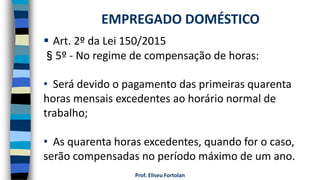Prof. Eliseu Fortolan
 Art. 2º da Lei 150/2015
§5º - No regime de compensação de horas:
• Será devido o pagamento das primeiras quarenta
horas mensais excedentes ao horário normal de
trabalho;
• As quarenta horas excedentes, quando for o caso,
serão compensadas no período máximo de um ano.
EMPREGADO DOMÉSTICO
 