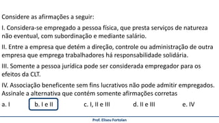 Prof. Eliseu Fortolan
Considere as afirmações a seguir:
I. Considera-se empregado a pessoa física, que presta serviços de natureza
não eventual, com subordinação e mediante salário.
II. Entre a empresa que detém a direção, controle ou administração de outra
empresa que emprega trabalhadores há responsabilidade solidária.
III. Somente a pessoa jurídica pode ser considerada empregador para os
efeitos da CLT.
IV. Associação beneficente sem fins lucrativos não pode admitir empregados.
Assinale a alternativa que contém somente afirmações corretas
a. I b. I e II c. I, II e III d. II e III e. IV
 