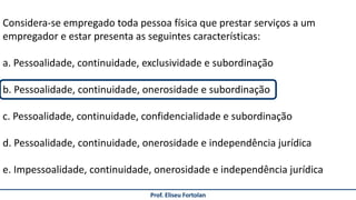 Prof. Eliseu Fortolan
Considera-se empregado toda pessoa física que prestar serviços a um
empregador e estar presenta as seguintes características:
a. Pessoalidade, continuidade, exclusividade e subordinação
b. Pessoalidade, continuidade, onerosidade e subordinação
c. Pessoalidade, continuidade, confidencialidade e subordinação
d. Pessoalidade, continuidade, onerosidade e independência jurídica
e. Impessoalidade, continuidade, onerosidade e independência jurídica
 