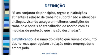 Prof. Eliseu Fortolan
“É um conjunto de princípios, regras e instituições
atinentes à relação de trabalho subordinado e situações
análogas, visando assegurar melhores condições de
trabalho e sociais ao trabalhador, de acordo com as
medidas de proteção que lhe são destinadas”.
Simplificando: é o ramo do direito que reúne o conjunto
das normas que regulam a relação entre empregador e
empregado.
DEFINIÇÃO
 