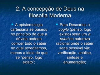 2. A concepção de Deus na2. A concepção de Deus na
filosofia Modernafilosofia Moderna
 A epistemologiaA epistemologia
cartesiana se baseoucartesiana se baseou
no princípio de que ano princípio de que a
dúvida poderiadúvida poderia
corroer todo o sabercorroer todo o saber
no qual acreditamos,no qual acreditamos,
menos a ideia de quemenos a ideia de que
se “penso, logose “penso, logo
existo”;existo”;
 Para Descartes oPara Descartes o
cogitocogito (penso, logo(penso, logo
existo) seria umexisto) seria um aa
prioripriori de naturezade natureza
racional onde o saberracional onde o saber
seria possível via:seria possível via:
verificação, análise,verificação, análise,
síntese esíntese e
enumeração;enumeração;
 