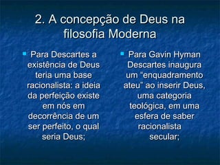 2. A concepção de Deus na2. A concepção de Deus na
filosofia Modernafilosofia Moderna
 Para Descartes aPara Descartes a
existência de Deusexistência de Deus
teria uma baseteria uma base
racionalista: a ideiaracionalista: a ideia
da perfeição existeda perfeição existe
em nós emem nós em
decorrência de umdecorrência de um
ser perfeito, o qualser perfeito, o qual
seria Deus;seria Deus;
 Para Gavin HymanPara Gavin Hyman
Descartes inauguraDescartes inaugura
um “enquadramentoum “enquadramento
ateu” ao inserir Deus,ateu” ao inserir Deus,
uma categoriauma categoria
teológica, em umateológica, em uma
esfera de saberesfera de saber
racionalistaracionalista
secular;secular;
 