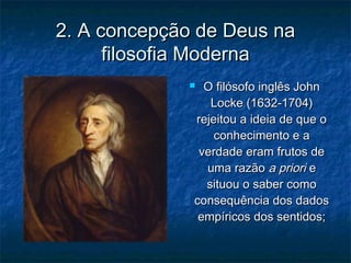 2. A concepção de Deus na2. A concepção de Deus na
filosofia Modernafilosofia Moderna
 O filósofo inglês JohnO filósofo inglês John
Locke (1632-1704)Locke (1632-1704)
rejeitou a ideia de que orejeitou a ideia de que o
conhecimento e aconhecimento e a
verdade eram frutos deverdade eram frutos de
uma razãouma razão a prioria priori ee
situou o saber comosituou o saber como
consequência dos dadosconsequência dos dados
empíricos dos sentidos;empíricos dos sentidos;
 