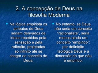 2. A concepção de Deus na2. A concepção de Deus na
filosofia Modernafilosofia Moderna
 Na lógica empirista osNa lógica empirista os
atributos de Deusatributos de Deus
seriam derivados deseriam derivados de
ideias recebidas pelaideias recebidas pela
sensação e pelasensação e pela
reflexão, projetadasreflexão, projetadas
ao infinito até seao infinito até se
chegar ao conceito dechegar ao conceito de
Deus;Deus;
 No entanto, se DeusNo entanto, se Deus
não seria um conceitonão seria um conceito
“racionalista”, seria“racionalista”, seria
menos ainda ummenos ainda um
conceito “empírico”:conceito “empírico”:
por definiçãopor definição
teológica Deus é ateológica Deus é a
dimensão do que nãodimensão do que não
é empírico;é empírico;
 