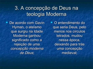 3. A concepção de Deus na3. A concepção de Deus na
teologia Modernateologia Moderna
 De acordo com GavinDe acordo com Gavin
Hyman, o ateísmoHyman, o ateísmo
que surgiu na Idadeque surgiu na Idade
Moderna ganhouModerna ganhou
significado como asignificado como a
rejeição de umarejeição de uma
concepção modernaconcepção moderna
de Deusde Deus;;
 O entendimento doO entendimento do
que seria Deus, peloque seria Deus, pelo
menos nos círculosmenos nos círculos
letrados, mudouletrados, mudou
nessa época,nessa época,
deixando para trásdeixando para trás
uma concepçãouma concepção
medieval;medieval;
 