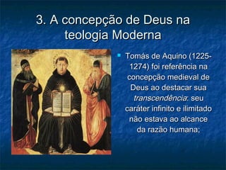 3. A concepção de Deus na3. A concepção de Deus na
teologia Modernateologia Moderna
 Tomás de Aquino (1225-Tomás de Aquino (1225-
1274) foi referência na1274) foi referência na
concepção medieval deconcepção medieval de
Deus ao destacar suaDeus ao destacar sua
transcendênciatranscendência: seu: seu
caráter infinito e ilimitadocaráter infinito e ilimitado
não estava ao alcancenão estava ao alcance
da razão humana;da razão humana;
 