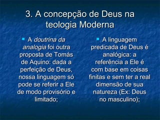 3. A concepção de Deus na3. A concepção de Deus na
teologia Modernateologia Moderna
 AA doutrina dadoutrina da
analogiaanalogia foi outrafoi outra
proposta de Tomásproposta de Tomás
de Aquino: dada ade Aquino: dada a
perfeição de Deus,perfeição de Deus,
nossa linguagem sónossa linguagem só
pode se referir a Elepode se referir a Ele
de modo provisório ede modo provisório e
limitado;limitado;
 A linguagemA linguagem
predicada de Deus épredicada de Deus é
analógica: aanalógica: a
referência a Ele éreferência a Ele é
com base em coisascom base em coisas
finitas e sem ter a realfinitas e sem ter a real
dimensão de suadimensão de sua
natureza (Ex: Deusnatureza (Ex: Deus
no masculino);no masculino);
 