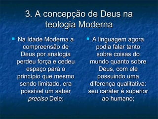 3. A concepção de Deus na3. A concepção de Deus na
teologia Modernateologia Moderna
 Na Idade Moderna aNa Idade Moderna a
compreensão decompreensão de
Deus por analogiaDeus por analogia
perdeu força e cedeuperdeu força e cedeu
espaço para oespaço para o
princípio que mesmoprincípio que mesmo
sendo limitado, erasendo limitado, era
possível um saberpossível um saber
precisopreciso Dele;Dele;
 A linguagem agoraA linguagem agora
podia falar tantopodia falar tanto
sobre coisas dosobre coisas do
mundo quanto sobremundo quanto sobre
Deus, com eleDeus, com ele
possuindo umapossuindo uma
diferença qualitativa:diferença qualitativa:
seu caráter é superiorseu caráter é superior
ao humano;ao humano;
 