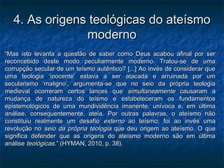 4. As origens teológicas do ateísmo4. As origens teológicas do ateísmo
modernomoderno
““Mas isto levanta a questão de saber como Deus acabou afinal por serMas isto levanta a questão de saber como Deus acabou afinal por ser
reconcebido deste modo peculiarmente moderno. Tratou-se de umareconcebido deste modo peculiarmente moderno. Tratou-se de uma
corrupção secular de um teísmo autêntico? [...] Ao invés de considerar quecorrupção secular de um teísmo autêntico? [...] Ao invés de considerar que
uma teologia ‘inocente’ estava a ser atacada e arruinada por umuma teologia ‘inocente’ estava a ser atacada e arruinada por um
secularismo ‘maligno’, argumenta-se que no seio da própria teologiasecularismo ‘maligno’, argumenta-se que no seio da própria teologia
medieval ocorreram certos lances quemedieval ocorreram certos lances que simultaneamentesimultaneamente causaram acausaram a
mudança de natureza do teísmo e estabeleceram os fundamentosmudança de natureza do teísmo e estabeleceram os fundamentos
epistemológicos de uma mundividência imanente, unívoca e, em últimaepistemológicos de uma mundividência imanente, unívoca e, em última
análise, consequentemente, ateia. Por outras palavras, o ateísmo nãoanálise, consequentemente, ateia. Por outras palavras, o ateísmo não
constituiu realmente um desafioconstituiu realmente um desafio externoexterno ao teísmo; foi ao invés umaao teísmo; foi ao invés uma
revolução norevolução no seio da própria teologiaseio da própria teologia que deu origem ao ateísmo. O queque deu origem ao ateísmo. O que
significa defender que as origens do ateísmo moderno são em últimasignifica defender que as origens do ateísmo moderno são em última
análiseanálise teológicasteológicas.” (HYMAN, 2010, p. 38)..” (HYMAN, 2010, p. 38).
 