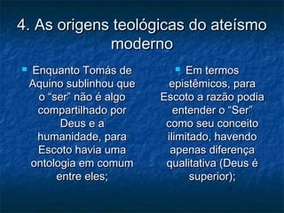 4. As origens teológicas do ateísmo4. As origens teológicas do ateísmo
modernomoderno
 Enquanto Tomás deEnquanto Tomás de
Aquino sublinhou queAquino sublinhou que
o “ser” não é algoo “ser” não é algo
compartilhado porcompartilhado por
Deus e aDeus e a
humanidade, parahumanidade, para
Escoto havia umaEscoto havia uma
ontologia em comumontologia em comum
entre eles;entre eles;
 Em termosEm termos
epistêmicos, paraepistêmicos, para
Escoto a razão podiaEscoto a razão podia
entender o “Ser”entender o “Ser”
como seu conceitocomo seu conceito
ilimitado, havendoilimitado, havendo
apenas diferençaapenas diferença
qualitativa (Deus équalitativa (Deus é
superior);superior);
 