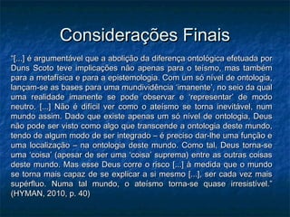 Considerações FinaisConsiderações Finais
““[...] é argumentável que a abolição da diferença ontológica efetuada por[...] é argumentável que a abolição da diferença ontológica efetuada por
Duns Scoto teve implicações não apenas para o teísmo, mas tambémDuns Scoto teve implicações não apenas para o teísmo, mas também
para a metafísica e para a epistemologia. Com um só nível de ontologia,para a metafísica e para a epistemologia. Com um só nível de ontologia,
lançam-se as bases para uma mundividência ‘imanente’, no seio da quallançam-se as bases para uma mundividência ‘imanente’, no seio da qual
uma realidade imanente se pode observar e ‘representar’ de modouma realidade imanente se pode observar e ‘representar’ de modo
neutro. [...] Não é difícil ver como o ateísmo se torna inevitável, numneutro. [...] Não é difícil ver como o ateísmo se torna inevitável, num
mundo assim. Dado que existe apenas um só nível de ontologia, Deusmundo assim. Dado que existe apenas um só nível de ontologia, Deus
não pode ser visto como algo que transcende a ontologia deste mundo,não pode ser visto como algo que transcende a ontologia deste mundo,
tendo de algum modo de ser integrado – é preciso dar-lhe uma função etendo de algum modo de ser integrado – é preciso dar-lhe uma função e
uma localização – na ontologia deste mundo. Como tal, Deus torna-seuma localização – na ontologia deste mundo. Como tal, Deus torna-se
uma ‘coisa’ (apesar de ser uma ‘coisa’ suprema) entre as outras coisasuma ‘coisa’ (apesar de ser uma ‘coisa’ suprema) entre as outras coisas
deste mundo. Mas esse Deus corre o risco [...] à medida que o mundodeste mundo. Mas esse Deus corre o risco [...] à medida que o mundo
se torna mais capaz de se explicar a si mesmo [...], ser cada vez maisse torna mais capaz de se explicar a si mesmo [...], ser cada vez mais
supérfluo. Numa tal mundo, o ateísmo torna-se quase irresistível.”supérfluo. Numa tal mundo, o ateísmo torna-se quase irresistível.”
(HYMAN, 2010, p. 40)(HYMAN, 2010, p. 40)
 