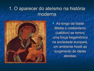1. O aparecer do ateísmo na história1. O aparecer do ateísmo na história
modernamoderna
 Ao longo da IdadeAo longo da Idade
Média o cristianismoMédia o cristianismo
(católico) se tornou(católico) se tornou
uma força hegemônicauma força hegemônica
na sociedade europeia,na sociedade europeia,
um ambiente hostil aoum ambiente hostil ao
surgimento de ideiassurgimento de ideias
ateístas;ateístas;
 