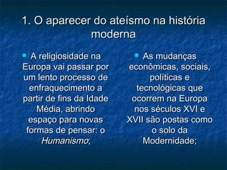 1. O aparecer do ateísmo na história1. O aparecer do ateísmo na história
modernamoderna
 A religiosidade naA religiosidade na
Europa vai passar porEuropa vai passar por
um lento processo deum lento processo de
enfraquecimento aenfraquecimento a
partir de fins da Idadepartir de fins da Idade
Média, abrindoMédia, abrindo
espaço para novasespaço para novas
formas de pensar: oformas de pensar: o
HumanismoHumanismo;;
 As mudançasAs mudanças
econômicas, sociais,econômicas, sociais,
políticas epolíticas e
tecnológicas quetecnológicas que
ocorrem na Europaocorrem na Europa
nos séculos XVI enos séculos XVI e
XVII são postas comoXVII são postas como
o solo dao solo da
Modernidade;Modernidade;
 