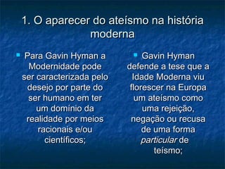 1. O aparecer do ateísmo na história1. O aparecer do ateísmo na história
modernamoderna
 Para Gavin Hyman aPara Gavin Hyman a
Modernidade podeModernidade pode
ser caracterizada peloser caracterizada pelo
desejo por parte dodesejo por parte do
ser humano em terser humano em ter
um domínio daum domínio da
realidade por meiosrealidade por meios
racionais e/ouracionais e/ou
científicos;científicos;
 Gavin HymanGavin Hyman
defende a tese que adefende a tese que a
Idade Moderna viuIdade Moderna viu
florescer na Europaflorescer na Europa
um ateísmo comoum ateísmo como
uma rejeição,uma rejeição,
negação ou recusanegação ou recusa
de uma formade uma forma
particularparticular dede
teísmo;teísmo;
 