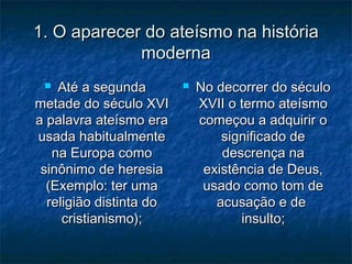 1. O aparecer do ateísmo na história1. O aparecer do ateísmo na história
modernamoderna
 Até a segundaAté a segunda
metade do século XVImetade do século XVI
a palavra ateísmo eraa palavra ateísmo era
usada habitualmenteusada habitualmente
na Europa comona Europa como
sinônimo de heresiasinônimo de heresia
(Exemplo: ter uma(Exemplo: ter uma
religião distinta doreligião distinta do
cristianismo);cristianismo);
 No decorrer do séculoNo decorrer do século
XVII o termo ateísmoXVII o termo ateísmo
começou a adquirir ocomeçou a adquirir o
significado designificado de
descrença nadescrença na
existência de Deus,existência de Deus,
usado como tom deusado como tom de
acusação e deacusação e de
insulto;insulto;
 
