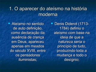 1. O aparecer do ateísmo na história1. O aparecer do ateísmo na história
modernamoderna
 Ateísmo no sentidoAteísmo no sentido
de auto definição,de auto definição,
como declaração dacomo declaração da
ausência de crençaausência de crença
em Deus, apareceuem Deus, apareceu
apenas em meadosapenas em meados
do século XVIII, entredo século XVIII, entre
os pensadoresos pensadores
iluministas;iluministas;
 Denis Diderot (1713-Denis Diderot (1713-
1784) definiu o1784) definiu o
ateísmo com base naateísmo com base na
ideia de que aideia de que a
natureza seria onatureza seria o
princípio de tudo,princípio de tudo,
produzindo toda aproduzindo toda a
mudança e todo omudança e todo o
desígnio;desígnio;
 