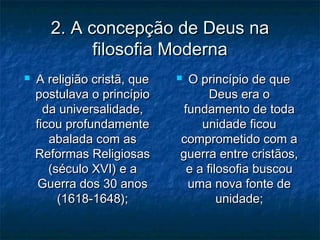 2. A concepção de Deus na2. A concepção de Deus na
filosofia Modernafilosofia Moderna
 A religião cristã, queA religião cristã, que
postulava o princípiopostulava o princípio
da universalidade,da universalidade,
ficou profundamenteficou profundamente
abalada com asabalada com as
Reformas ReligiosasReformas Religiosas
(século XVI) e a(século XVI) e a
Guerra dos 30 anosGuerra dos 30 anos
(1618-1648);(1618-1648);
 O princípio de queO princípio de que
Deus era oDeus era o
fundamento de todafundamento de toda
unidade ficouunidade ficou
comprometido com acomprometido com a
guerra entre cristãos,guerra entre cristãos,
e a filosofia buscoue a filosofia buscou
uma nova fonte deuma nova fonte de
unidade;unidade;
 