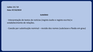 Lições: 13 / 14
Data: 07/10/2019
SUMÁRIO
· Interpretação de textos de notícias (registo áudio e registo escrito) e
estabelecimento de relações.
· Coesão por substituição nominal – revisão dos nomes (subclasse e flexão em grau)
 