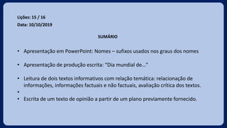 Lições: 15 / 16
Data: 10/10/2019
SUMÁRIO
• Apresentação em PowerPoint: Nomes – sufixos usados nos graus dos nomes
• Apresentação de produção escrita: “Dia mundial de…”
• Leitura de dois textos informativos com relação temática: relacionação de
informações, informações factuais e não factuais, avaliação crítica dos textos.
•
• Escrita de um texto de opinião a partir de um plano previamente fornecido.
 