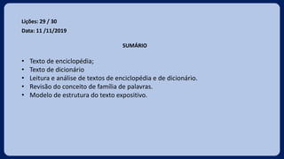 Lições: 29 / 30
Data: 11 /11/2019
SUMÁRIO
• Texto de enciclopédia;
• Texto de dicionário
• Leitura e análise de textos de enciclopédia e de dicionário.
• Revisão do conceito de família de palavras.
• Modelo de estrutura do texto expositivo.
 
