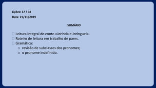 Lições: 37 / 38
Data: 21/11/2019
SUMÁRIO
 Leitura integral do conto «Jorinda e Joringuel».
 Roteiro de leitura em trabalho de pares.
 Gramática:
o revisão de subclasses dos pronomes;
o o pronome indefinido.
 