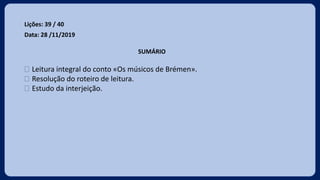 Lições: 39 / 40
Data: 28 /11/2019
SUMÁRIO
 Leitura integral do conto «Os músicos de Brémen».
 Resolução do roteiro de leitura.
 Estudo da interjeição.
 