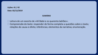 Lições: 41 / 42
Data: 02/12/2019
SUMÁRIO
 Leitura de um excerto de «Ali Babá e os quarenta ladrões».
 Compreensão do texto: responder de forma completa a questões sobre o texto;
relações de causa e efeito; inferências; elementos da narrativa; enumeração.
 