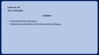 Lições: 63 / 64
Data: 27/01/2020
SUMÁRIO
• Ficha formativa: gramática
• Revisão de conteúdos de funcionamento da língua
 