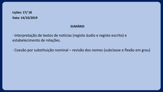 Lições: 17/ 18
Data: 14/10/2019
SUMÁRIO
· Interpretação de textos de notícias (registo áudio e registo escrito) e
estabelecimento de relações.
· Coesão por substituição nominal – revisão dos nomes (subclasse e flexão em grau)
 