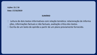 Lições: 15 / 16
Data: 17/10/2019
SUMÁRIO
 Leitura de dois textos informativos com relação temática: relacionação de informa
ções, informações factuais e não factuais, avaliação crítica dos textos.
 Escrita de um texto de opinião a partir de um plano previamente fornecido.
 