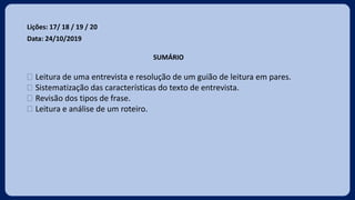 Lições: 17/ 18 / 19 / 20
Data: 24/10/2019
SUMÁRIO
 Leitura de uma entrevista e resolução de um guião de leitura em pares.
 Sistematização das características do texto de entrevista.
 Revisão dos tipos de frase.
 Leitura e análise de um roteiro.
 