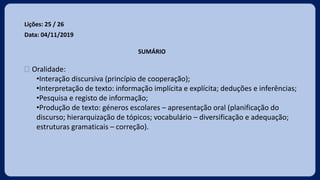 Lições: 25 / 26
Data: 04/11/2019
SUMÁRIO
 Oralidade:
•Interação discursiva (princípio de cooperação);
•Interpretação de texto: informação implícita e explícita; deduções e inferências;
•Pesquisa e registo de informação;
•Produção de texto: géneros escolares – apresentação oral (planificação do
discurso; hierarquização de tópicos; vocabulário – diversificação e adequação;
estruturas gramaticais – correção).
 