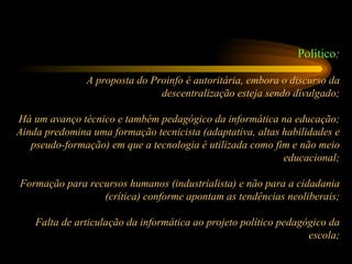 Político : A proposta do Proinfo é autoritária, embora o discurso da descentralização esteja sendo divulgado; Há um avanço técnico e também pedagógico da informática na educação; Ainda predomina uma formação tecnicista (adaptativa, altas habilidades e pseudo-formação) em que a tecnologia é utilizada como fim e não meio educacional; Formação para recursos humanos (industrialista) e não para a cidadania (crítica) conforme apontam as tendências neoliberais; Falta de articulação da informática ao projeto político pedagógico da escola; 