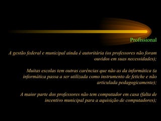 Profissional A gestão federal e municipal ainda é autoritária (os professores não foram ouvidos em suas necessidades); Muitas escolas tem outras carências que não as da informática (a informática passa a ser utilizada como instrumento de fetiche e não articulada pedagogicamente); A maior parte dos professores não tem computador em casa (falta de incentivo municipal para a aquisição de computadores); 